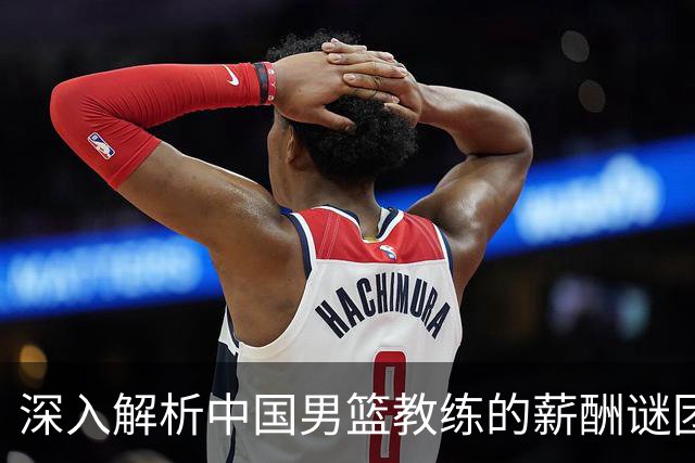 深入解析中国男篮教练的薪酬谜团：杜锋牺牲千万年薪，郭士强获百万年薪，宫鲁鸣仅月薪7000